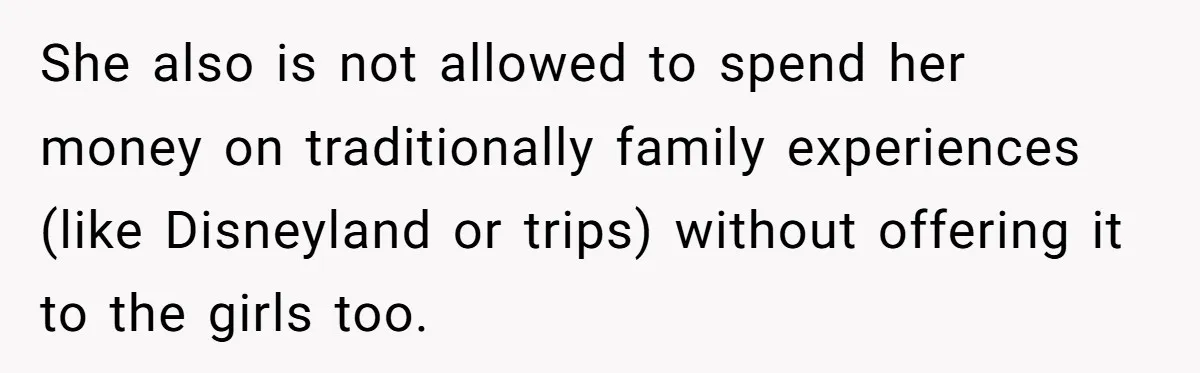 She also is not allowed to spend her money on traditionally family experiences (like Disneyland or trips) without offering it to the girls too.