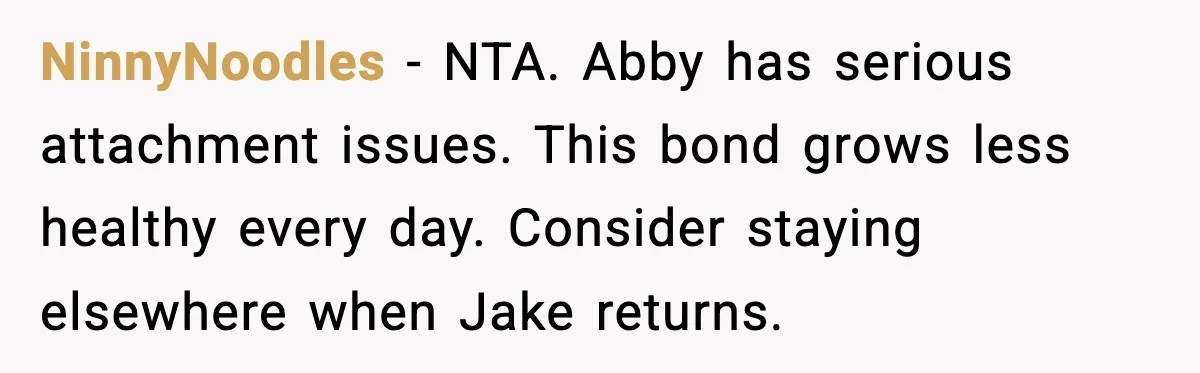 NinnyNoodles - NTA. Abby has serious attachment issues. This bond grows less healthy every day. Consider staying elsewhere when Jake returns.