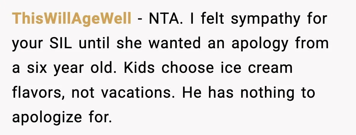 ThisWillAgeWell - NTA. I felt sympathy for your SIL until she wanted an apology from a six year old. Kids choose ice cream flavors, not vacations. He has nothing to...
