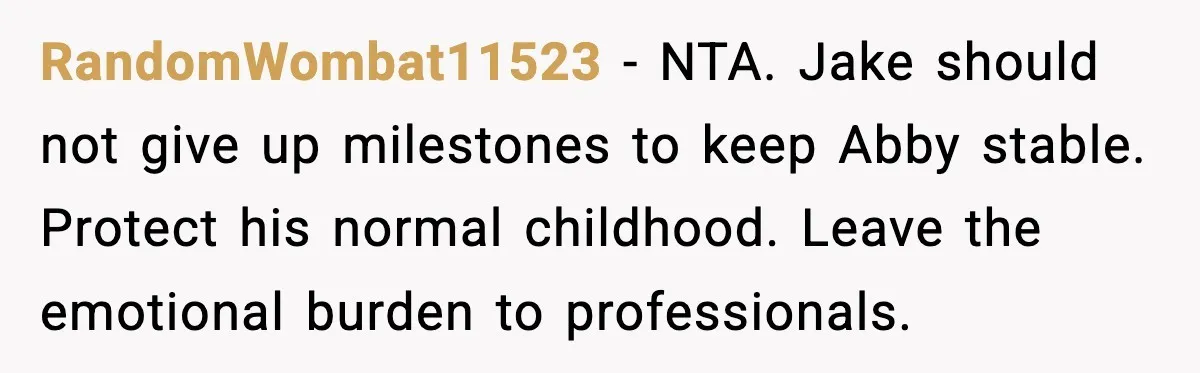 RandomWombat11523 - NTA. Jake should not give up milestones to keep Abby stable. Protect his normal childhood. Leave the emotional burden to professionals.