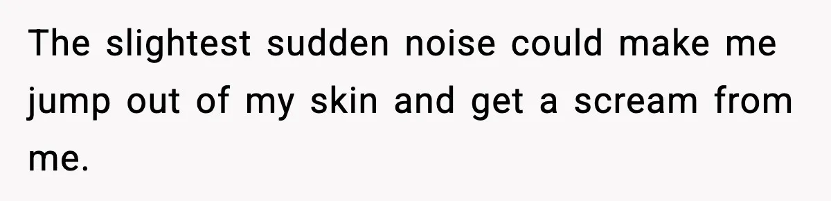 The slightest sudden noise could make me jump out of my skin and get a scream from me.