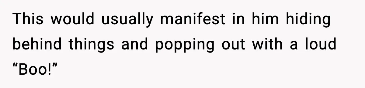 This would usually manifest in him hiding behind things and popping out with a loud “Boo!”