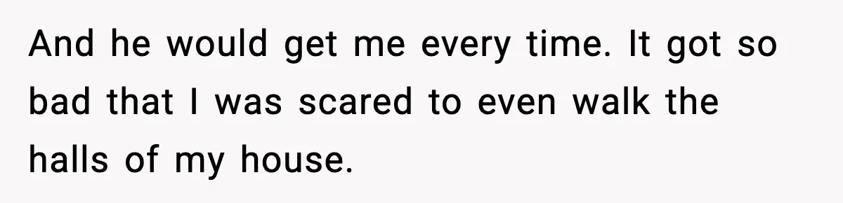 And he would get me every time. It got so bad that I was scared to even walk the halls of my house.