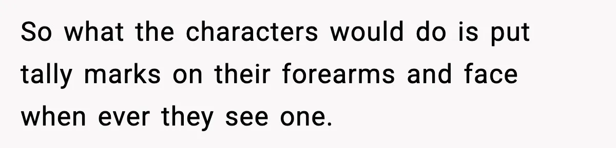 So what the characters would do is put tally marks on their forearms and face when ever they see one.