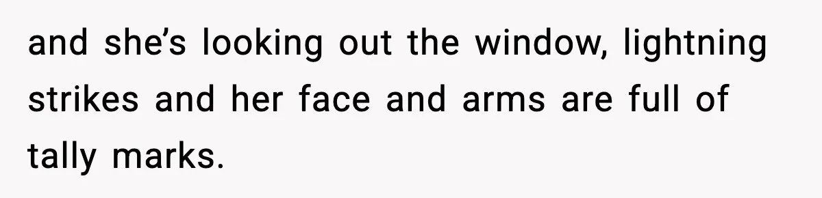 and she’s looking out the window, lightning strikes and her face and arms are full of tally marks.