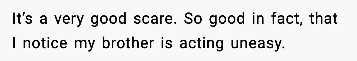 It’s a very good scare. So good in fact, that I notice my brother is acting uneasy.