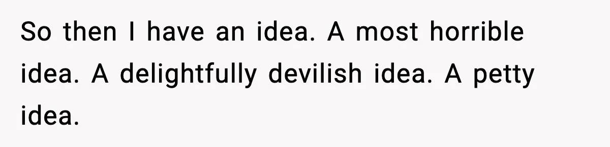 So then I have an idea. A most horrible idea. A delightfully devilish idea. A petty idea.