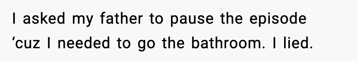 I asked my father to pause the episode ‘cuz I needed to go the bathroom. I lied.