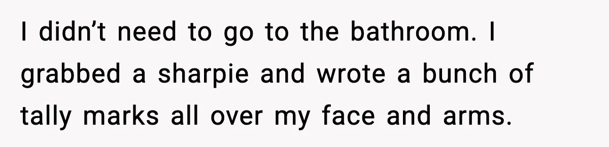 I didn’t need to go to the bathroom. I grabbed a sharpie and wrote a bunch of tally marks all over my face and arms.