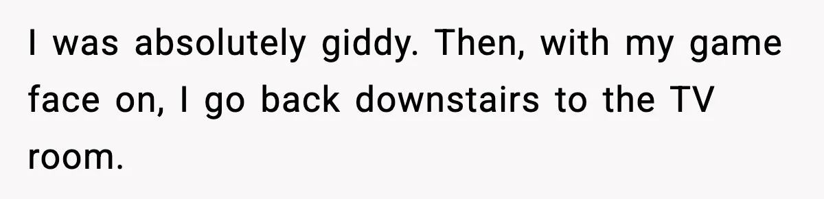 I was absolutely giddy. Then, with my game face on, I go back downstairs to the TV room.