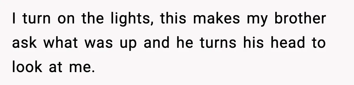 I turn on the lights, this makes my brother ask what was up and he turns his head to look at me.