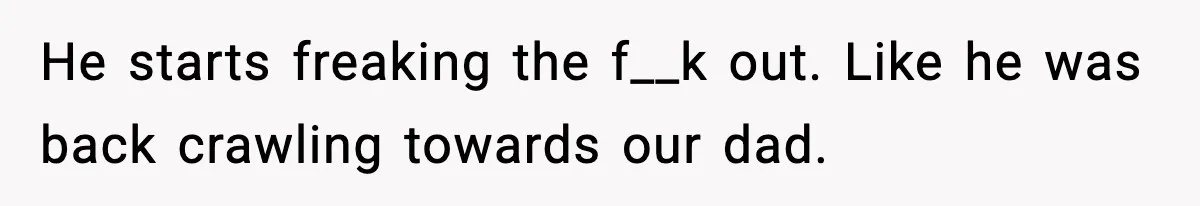 He starts freaking the f__k out. Like he was back crawling towards our dad.