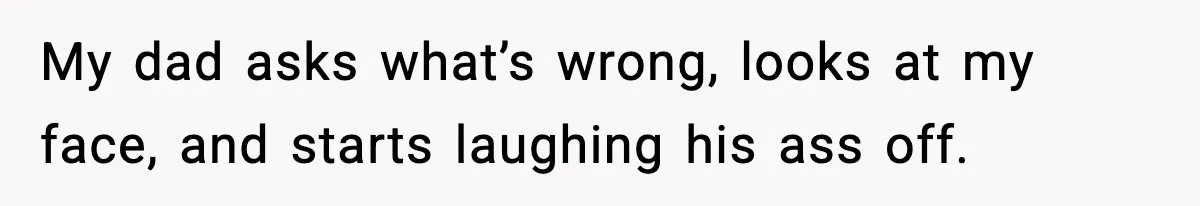 My dad asks what’s wrong, looks at my face, and starts laughing his ass off.