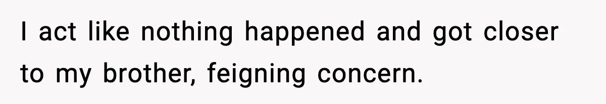 I act like nothing happened and got closer to my brother, feigning concern.