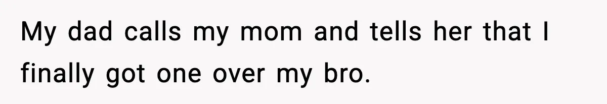 My dad calls my mom and tells her that I finally got one over my bro.