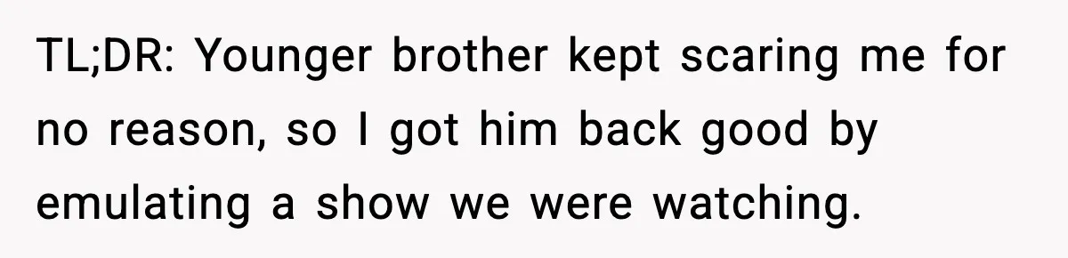 TL;DR: Younger brother kept scaring me for no reason, so I got him back good by emulating a show we were watching.