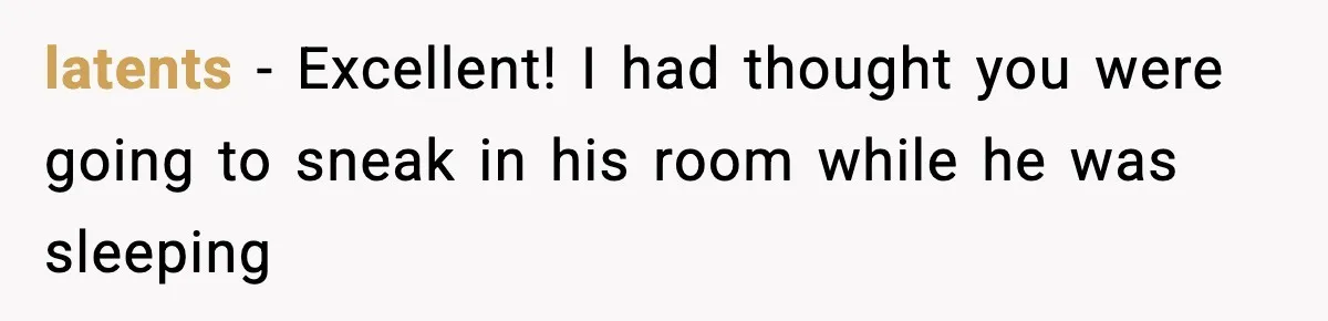 latents − Excellent! I had thought you were going to sneak in his room while he was sleeping
