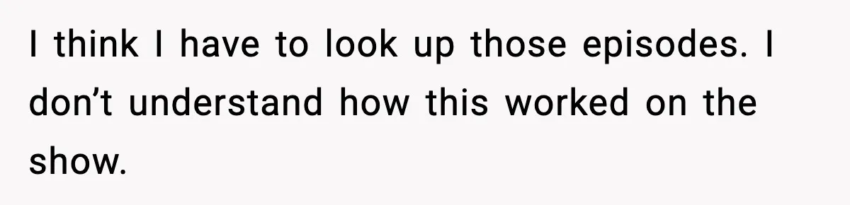 I think I have to look up those episodes. I don’t understand how this worked on the show.