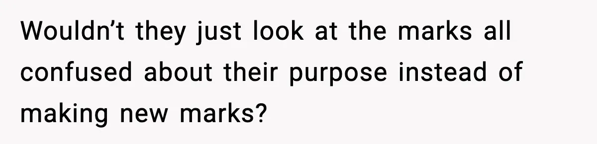 Wouldn’t they just look at the marks all confused about their purpose instead of making new marks?