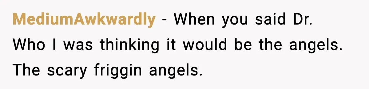 MediumAwkwardly − When you said Dr. Who I was thinking it would be the angels. The scary friggin angels.
