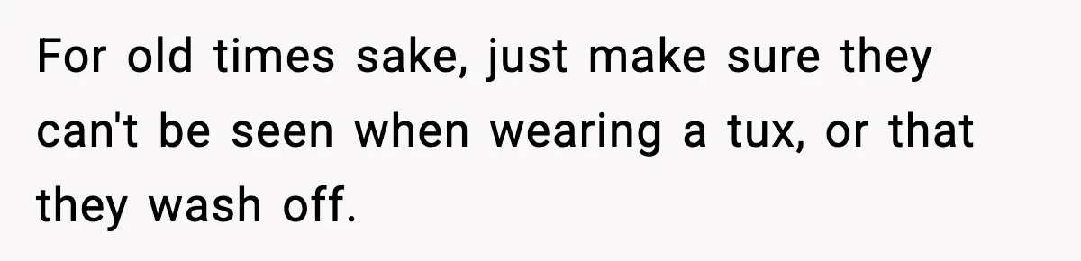 For old times sake, just make sure they can't be seen when wearing a tux, or that they wash off.