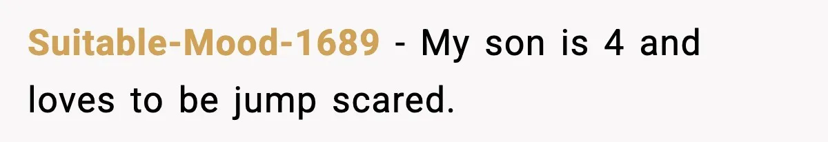 Suitable-Mood-1689 − My son is 4 and loves to be jump scared.