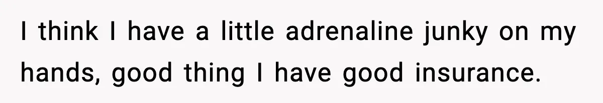 I think I have a little adrenaline junky on my hands, good thing I have good insurance.