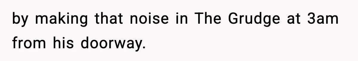 by making that noise in The Grudge at 3am from his doorway.