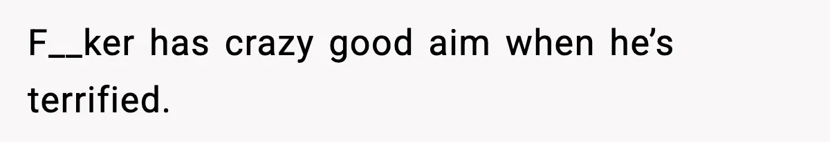 F__ker has crazy good aim when he’s terrified.