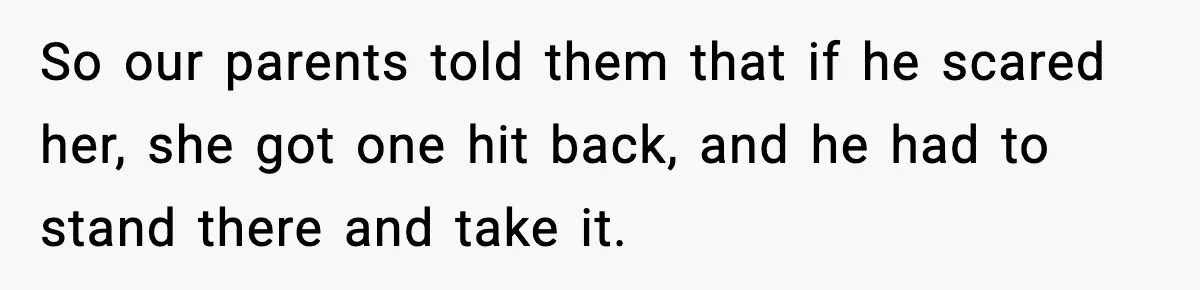 So our parents told them that if he scared her, she got one hit back, and he had to stand there and take it.