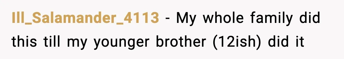 Ill_Salamander_4113 − My whole family did this till my younger brother (12ish) did it