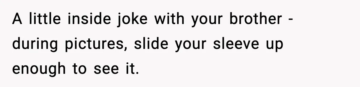 A little inside joke with your brother - during pictures, slide your sleeve up enough to see it.