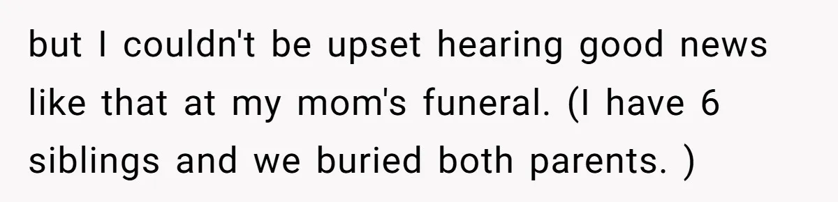 but I couldn't be upset hearing good news like that at my mom's funeral. (I have 6 siblings and we buried both parents. )