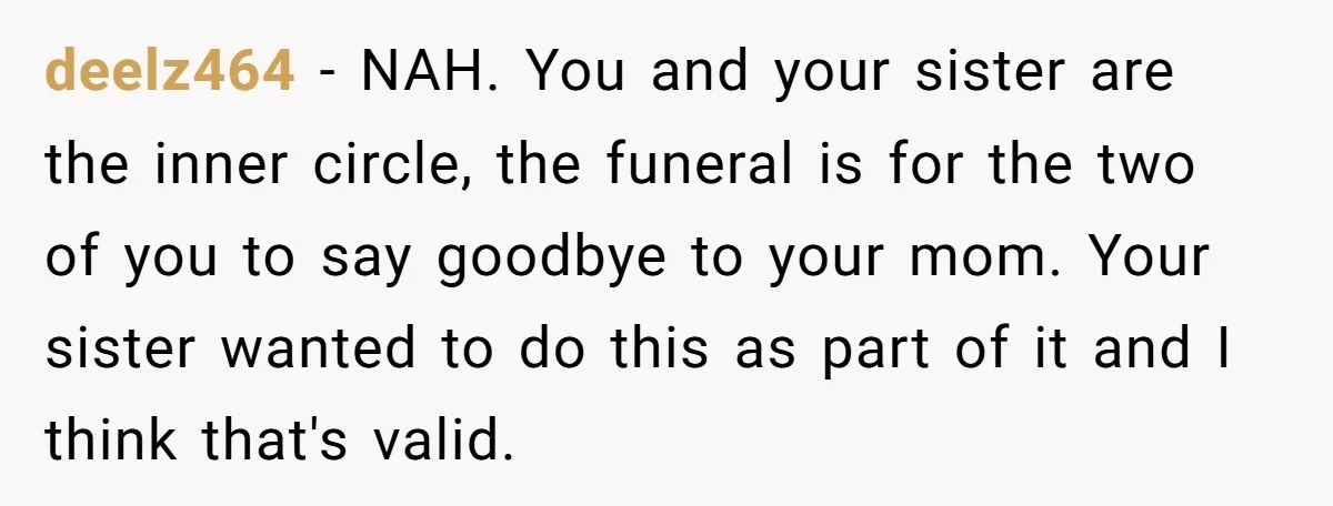 deelz464 - NAH. You and your sister are the inner circle, the funeral is for the two of you to say goodbye to your mom. Your sister wanted to do...