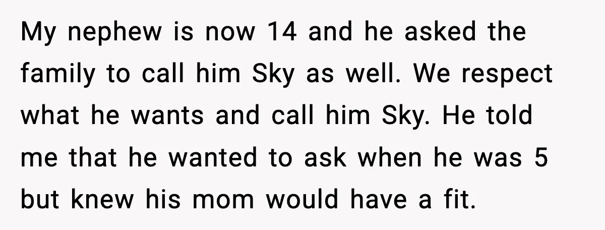 My nephew is now 14 and he asked the family to call him Sky as well. We respect what he wants and call him Sky. He told me that he...