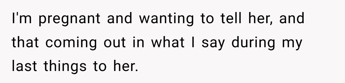 I'm pregnant and wanting to tell her, and that coming out in what I say during my last things to her.