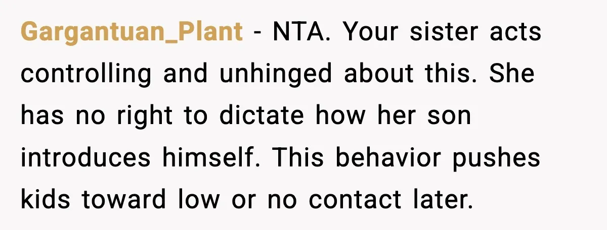 Gargantuan_Plant - NTA. Your sister acts controlling and unhinged about this. She has no right to dictate how her son introduces himself. This behavior pushes kids toward low or no...