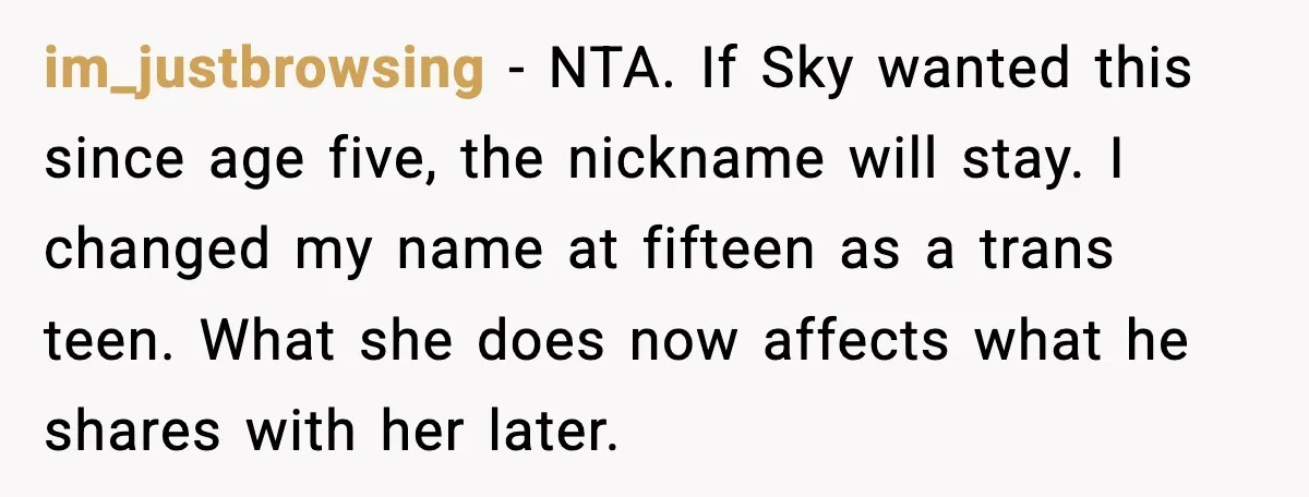 im_justbrowsing - NTA. If Sky wanted this since age five, the nickname will stay. I changed my name at fifteen as a trans teen. What she does now affects what...