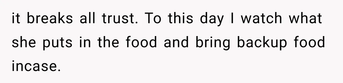 it breaks all trust. To this day I watch what she puts in the food and bring backup food incase.