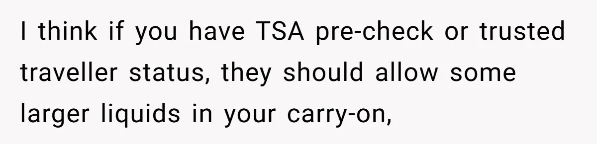 Airport Guard Tries To “Confiscate” Woman’s Empty Bottle For Himself, She Outsmarts Him And Leaves Him Fuming I think if you have TSA pre-check or trusted traveller status, they should allow some larger liquids in your carry-on,
