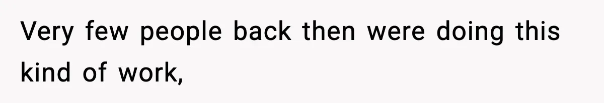 Very few people back then were doing this kind of work,