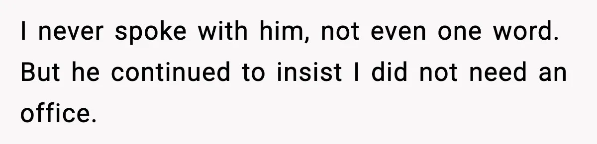 I never spoke with him, not even one word. But he continued to insist I did not need an office.