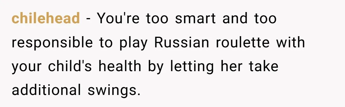 chilehead - You're too smart and too responsible to play Russian roulette with your child's health by letting her take additional swings.
