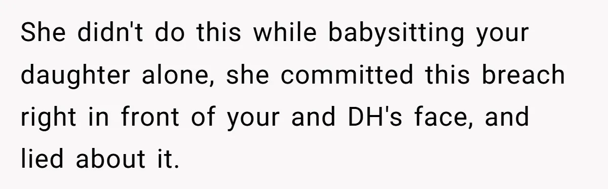 She didn't do this while babysitting your daughter alone, she committed this breach right in front of your and DH's face, and lied about it.