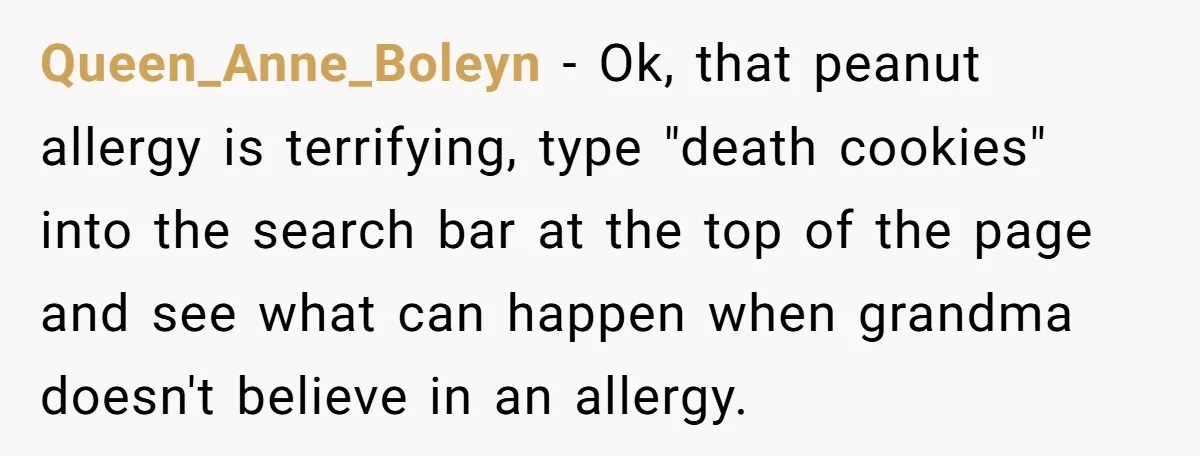 Queen_Anne_Boleyn - Ok, that peanut allergy is terrifying, type "death cookies" into the search bar at the top of the page and see what can happen when grandma doesn't believe...