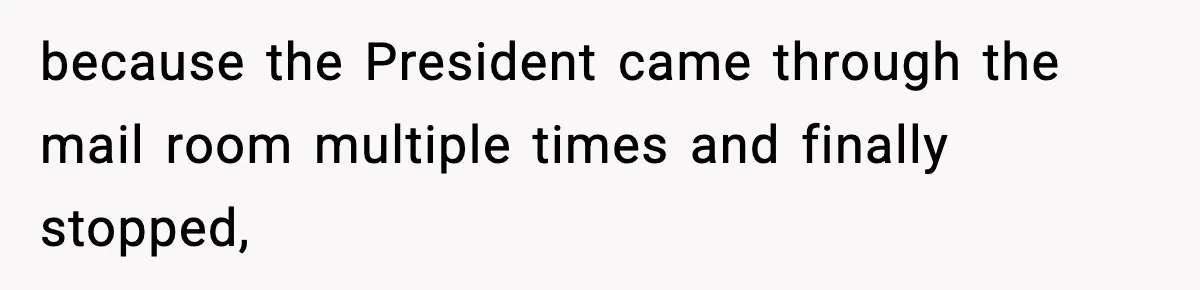 because the President came through the mail room multiple times and finally stopped,