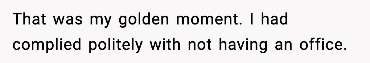That was my golden moment. I had complied politely with not having an office.