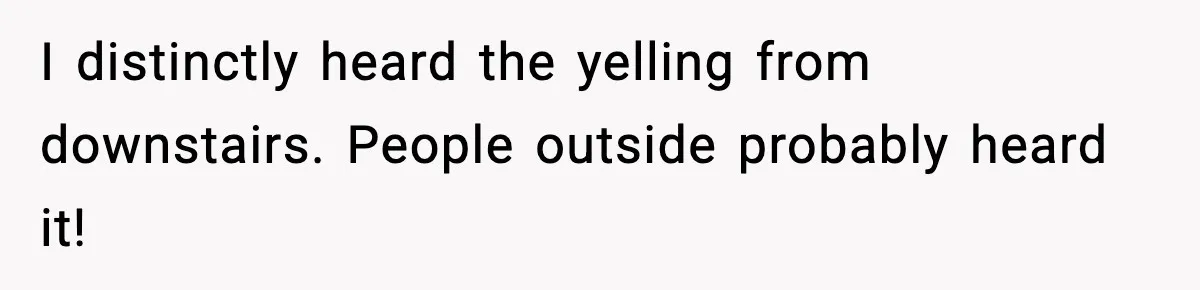 I distinctly heard the yelling from downstairs. People outside probably heard it!