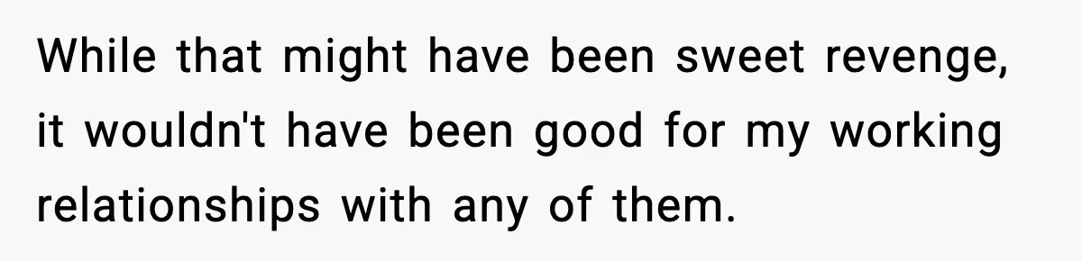While that might have been sweet revenge, it wouldn't have been good for my working relationships with any of them.