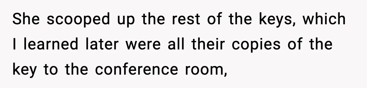 She scooped up the rest of the keys, which I learned later were all their copies of the key to the conference room,